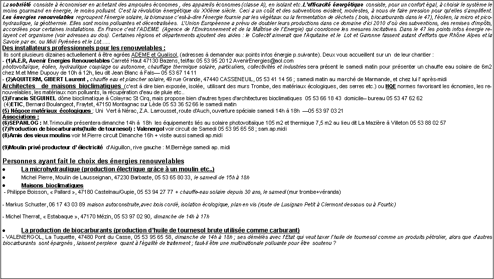 Zone de Texte: La sobrit consiste  conomiser en achetant des ampoules conomes , des appareils conomes (classe A), en isolant etc..Lefficacit nergtique consiste, pour un confort gal,  choisir le systme le moins gourmand en nergie, le moins polluant. Cest la rvolution nergtique du XXIme sicle. Ceci a un cot et des subventions existent, modestes,  nous de faire pression pour quelles samplifient. Les nergies renouvelables regroupent lnergie solaire, la biomasse cest--dire lnergie fournie par les vgtaux ou la fermentation de dchets ( bois, biocarburants dans le 47), lolien, la micro et picohydraulique, la gothermie. Elles sont moins polluantes et dcentralises.  LUnion Europenne a prvu de doubler leurs productions dans ce domaine dici 2010 do des subventions, des remises dimpts,  accordes pour certaines installations. En France cest lADEME  (Agence de lEnvironnement et de la Matrise de lEnergie) qui coordonne les mesures incitatives. Dans le 47 les points infos nergie relayent cet organisme (voir adresses au dos). Certaines rgions et dpartements ajoutent des aides : le Collectif aimerait que lAquitaine et le  Lot et Garonne fassent autant defforts que Rhne Alpes et la Savoie par ex. ou Midi Pyrnes et le Lot...Des installateurs professionnels pour les renouvelables : Ils sont plusieurs dizaines actuellement  tre agres ADEME et Qualisol, (adresses  demander aux points infos nergie p.suivante). Deux vous accueillent sur un  de leur chantier : - (1)A.E.R, Avenir Energies Renouvelables Carret Haut 47130 Bazens, tel/fax 05 53 95 20 12 AvenirEnergies@aol.com photovoltaque, olien, hydraulique couplage ou autonome, chauffage thermique solaire, particuliers, collectivits et industries sera prsent le samedi matin pour prsenter un chauffe eau solaire de 6m2 chez M.et Mme Dupouy de 10h  12h, lieu dit Jean Blanc  Fals 05 53 67 14 11  - (2)AQUITERM, GIBERT Laurent , chauffe eau et plancher solaire, 49 rue Grande, 47440 CASSENEUIL, 05 53 41 14 56 ; samedi matin au march de Marmande, et chez lui l aprs-midi Architectes  de maisons bioclimatiques (cest  dire bien expose, isole,  utilisant des murs Trombe, des matriaux cologiques, des serres etc.) ou HQE normes favorisant les cnomies, les renouvelables, les matriaux non polluants, la rcupration deau de pluie etc..(3)Francis SEGUINEL dme bioclimatique  Colayrac St Cirq, mais propose bien dautres types darchitectures bioclimatiques  05 53 66 18 43  domicile bureau 05 53 47 62 62 (4)ETIC, Bernard Boulangeot, Fraytet, 47150 Montagnac sur Lde 05 53 36 52 66 le samedi matin(5) Ngoce matriaux  cologiques : Uni  Vert  Nrac, Z.A. Larrousset, route dAuch, ouverture spciale samedi 14h  18h  05 53 97 03 21Associations : (6)SEPANLOG : M.Trimouille prsentera dimanche 14h   18h  les quipements lis au solaire photovoltaque 105 m2 et thermique 7,5 m2 au lieu dit La Mazire  Villeton 05 53 88 02 57 (7)Production de biocarburants(huile de tournesol) : Valenergol voir circuit de Samedi 05 53 95 65 58 ; sam.ap.midi(8)Amis des vieux moulins voir M.Pierre circuit Dimanche 16h + visite aussi samedi ap.midi(9)Moulin priv producteur d lectricit  dAiguillon, rive gauche : M.Bernge samedi ap. midiPersonnes ayant fait le choix des nergies renouvelablesLa microhydraulique (production lectrique grce  un moulin etc..)Michel Pierre, Moulin de Lausseignan, 47230 Barbaste, 05 53 65 80 33, le samedi de 15h  18hMaisons  bioclimatiques - Philippe Boisson,  Pallard , 47180 Castelnau/Gupie, 05 53 94 27 77 + chauffe-eau solaire depuis 30 ans, le samedi (mur trombe+vranda)- Markus Schuster, 06 17 43 03 89 maison autoconstruite,avec bois cord, isolation cologique, plan en vis (route de Lusignan Petit  Clermont dessous ou  Fourtic)- Michel Therrat,  Estabaque , 47170 Mzin, 05 53 97 02 90, dimanche de 14h  17hLa production de biocarburants (production dhuile de tournesol brute utilise comme carburant)- VALENERGOL, La Tuquette, 47480 Pont du Casse, 05 53 95 65 58, dimanche de 14h  18h ; ses dmls avec lEtat qui veut taxer lhuile de tournesol comme un produits ptrolier, alors que dautres biocarburants  sont pargns , laissent perplexe  quant  lgalit de traitement ; faut-il tre une multinationale polluante pour tre  soutenu ?