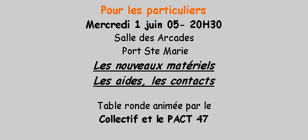 Zone de Texte: Pour les particuliersMercredi 1 juin 05- 20H30 Salle des Arcades Port Ste MarieLes nouveaux matrielsLes aides, les contactsTable ronde anime par le Collectif et le PACT 47 