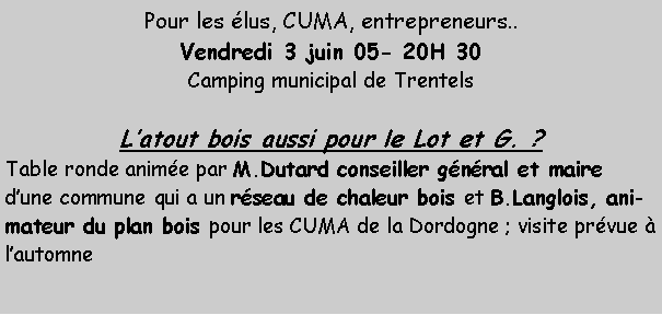Zone de Texte: Pour les lus, CUMA, entrepreneurs.. Vendredi 3 juin 05- 20H 30Camping municipal de TrentelsLatout bois aussi pour le Lot et G. ?Table ronde anime par M.Dutard conseiller gnral et maire dune commune qui a un rseau de chaleur bois et B.Langlois, animateur du plan bois pour les CUMA de la Dordogne ; visite prvue  lautomne 